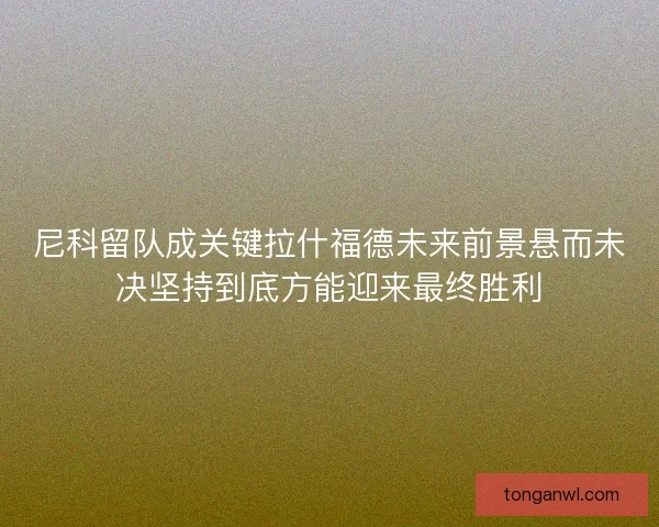 尼科留队成关键拉什福德未来前景悬而未决坚持到底方能迎来最终胜利