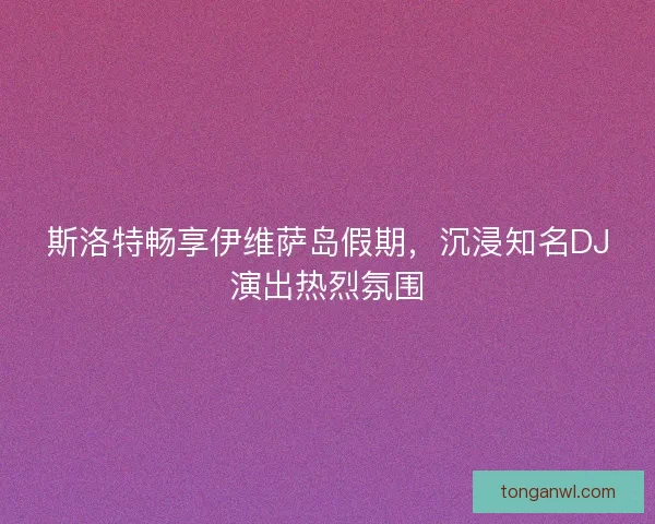 斯洛特畅享伊维萨岛假期，沉浸知名DJ演出热烈氛围