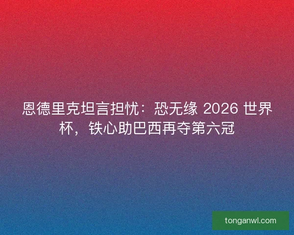恩德里克坦言担忧：恐无缘 2026 世界杯，铁心助巴西再夺第六冠