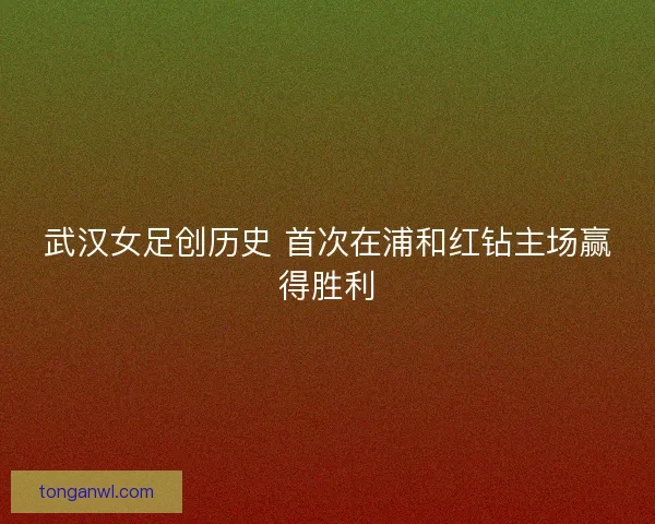 武汉女足创历史 首次在浦和红钻主场赢得胜利