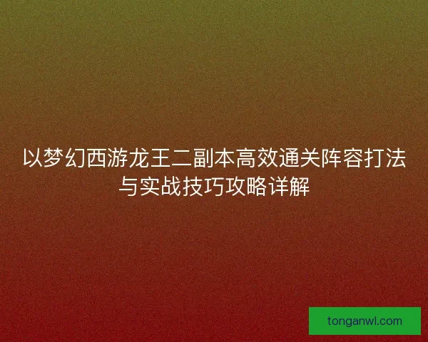 以梦幻西游龙王二副本高效通关阵容打法与实战技巧攻略详解