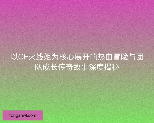 以CF火线姐为核心展开的热血冒险与团队成长传奇故事深度揭秘 以CF火线姐为核心展开的热血冒险与团队成长传奇故事深度揭秘