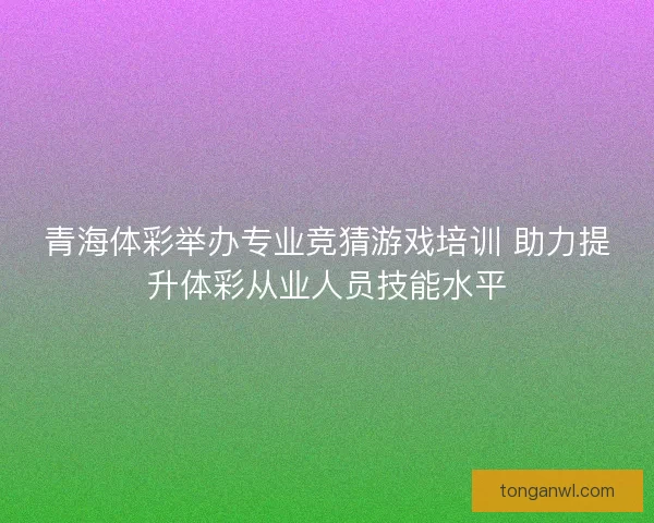 青海体彩举办专业竞猜游戏培训 助力提升体彩从业人员技能水平