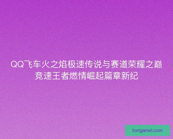 QQ飞车火之焰极速传说与赛道荣耀之巅竞速王者燃情崛起篇章新纪
