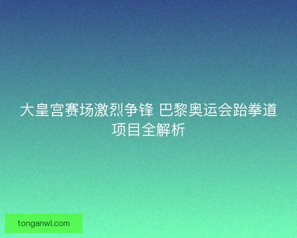 大皇宫赛场激烈争锋 巴黎奥运会跆拳道项目全解析 大皇宫赛场激烈争锋 巴黎奥运会跆拳道项目全解析