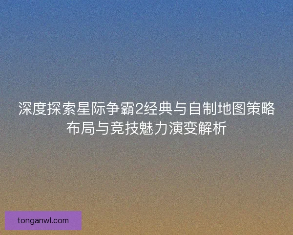 深度探索星际争霸2经典与自制地图策略布局与竞技魅力演变解析