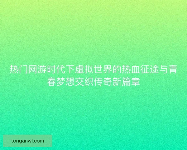 热门网游时代下虚拟世界的热血征途与青春梦想交织传奇新篇章