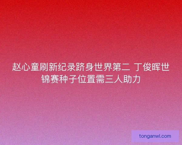 赵心童刷新纪录跻身世界第二 丁俊晖世锦赛种子位置需三人助力