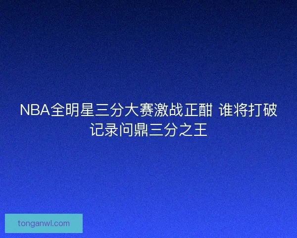NBA全明星三分大赛激战正酣 谁将打破记录问鼎三分之王