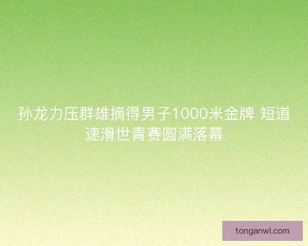 孙龙力压群雄摘得男子1000米金牌 短道速滑世青赛圆满落幕