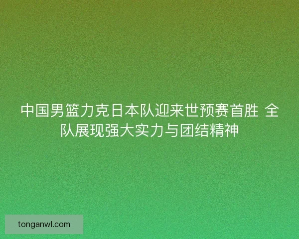 中国男篮力克日本队迎来世预赛首胜 全队展现强大实力与团结精神 中国男篮力克日本队迎来世预赛首胜 全队展现强大实力与团结精神