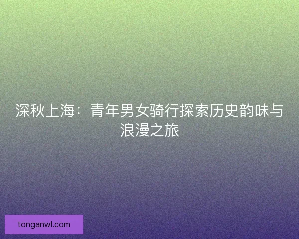 深秋上海:青年男女骑行探索历史韵味与浪漫之旅 深秋上海:青年男女骑行探索历史韵味与浪漫之旅