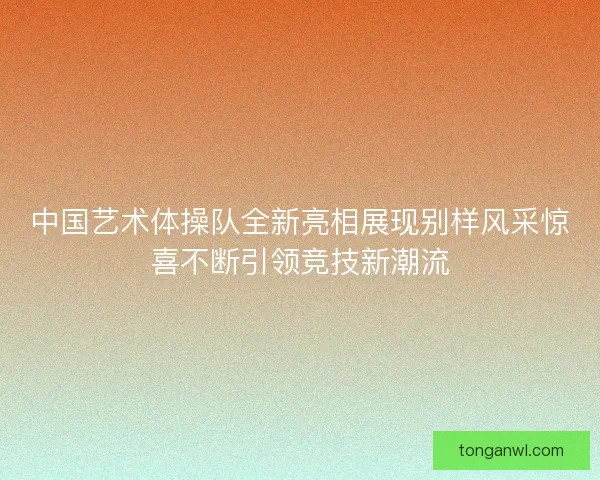 中国艺术体操队全新亮相展现别样风采惊喜不断引领竞技新潮流