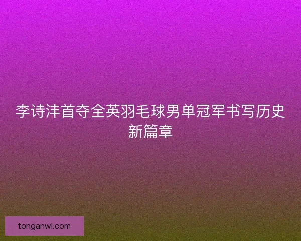 李诗沣首夺全英羽毛球男单冠军书写历史新篇章