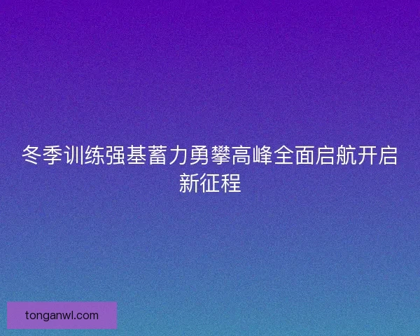 冬季训练强基蓄力勇攀高峰全面启航开启新征程 冬季训练强基蓄力勇攀高峰全面启航开启新征程