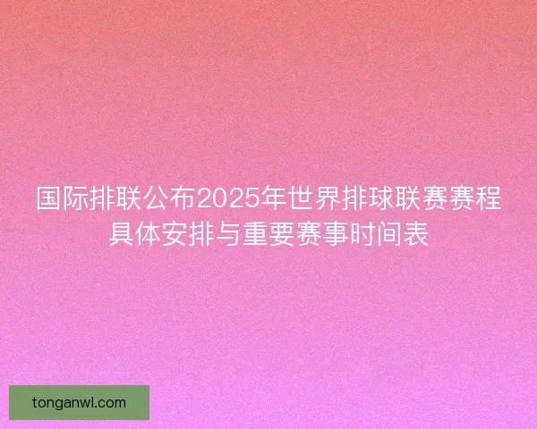 国际排联公布2025年世界排球联赛赛程具体安排与重要赛事时间表