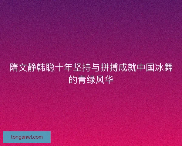 隋文静韩聪十年坚持与拼搏成就中国冰舞的青绿风华 隋文静韩聪十年坚持与拼搏成就中国冰舞的青绿风华