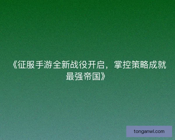 《征服手游全新战役开启，掌控策略成就最强帝国》