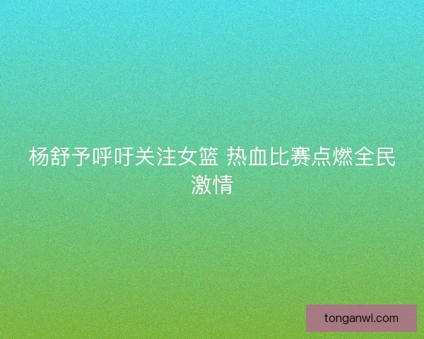 杨舒予呼吁关注女篮 热血比赛点燃全民激情
