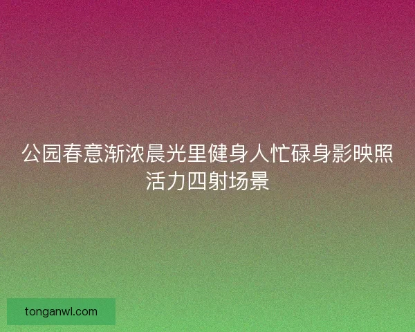 公园春意渐浓晨光里健身人忙碌身影映照活力四射场景